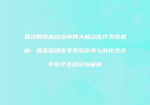延边朝鲜族自治州两大知名医疗美容机构：延吉保健医学美容医院与敦化沈吉平医疗美容诊所解析