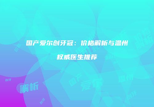 国产爱尔创牙冠：价格解析与温州权威医生推荐