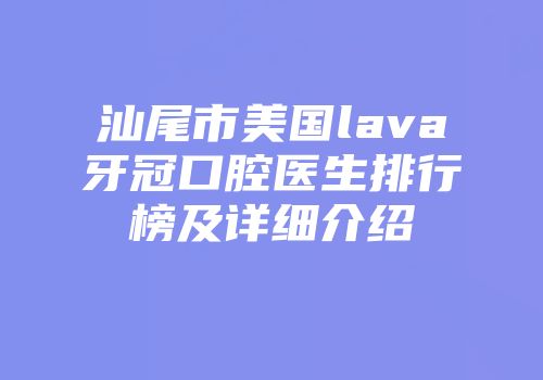 汕尾市美国lava牙冠口腔医生排行榜及详细介绍