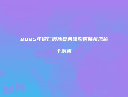 2025年铜仁假体复合隆胸医院排名前十解析