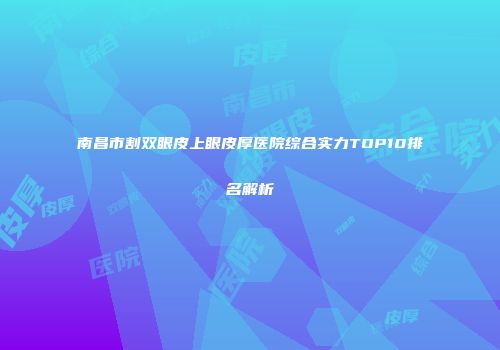 南昌市割双眼皮上眼皮厚医院综合实力TOP10排名解析