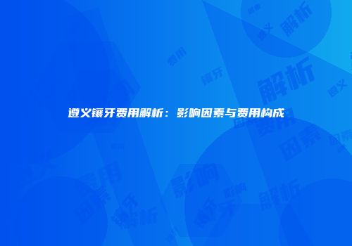 遵义镶牙费用解析：影响因素与费用构成