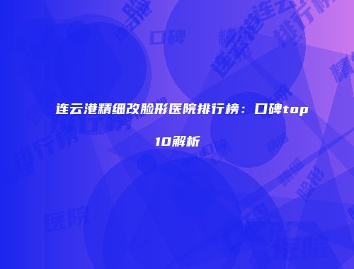 连云港精细改脸形医院排行榜：口碑top10解析