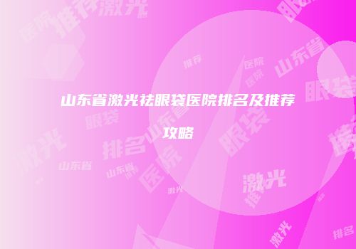 山东省激光祛眼袋医院排名及推荐攻略