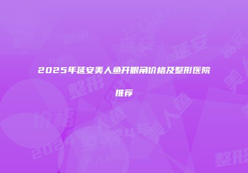2025年延安美人鱼开眼角价格及整形医院推荐