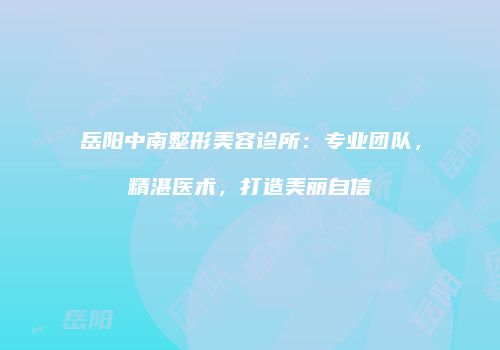 岳阳中南整形美容诊所：专业团队，精湛医术，打造美丽自信