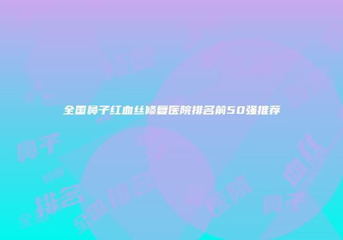 全国鼻子红血丝修复医院排名前50强推荐