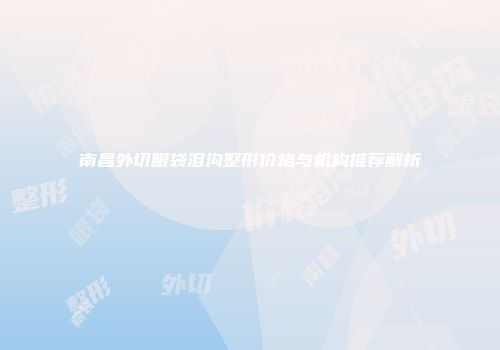 南昌外切眼袋泪沟整形价格与机构推荐解析