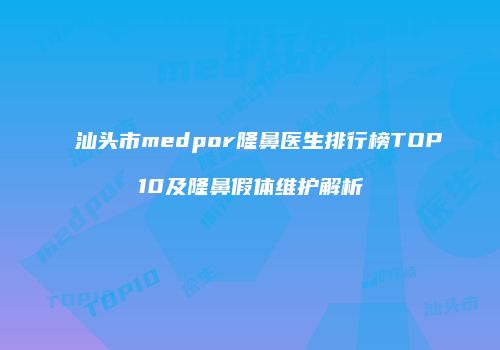 汕头市medpor隆鼻医生排行榜TOP10及隆鼻假体维护解析