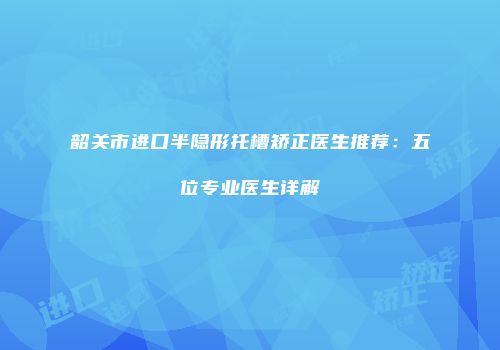 韶关市进口半隐形托槽矫正医生推荐：五位专业医生详解