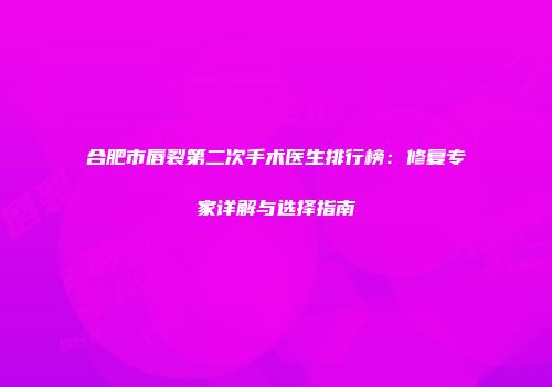 合肥市唇裂第二次手术医生排行榜：修复专家详解与选择指南