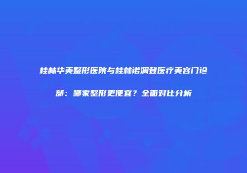桂林华美整形医院与桂林诺澜登医疗美容门诊部：哪家整形更便宜？全面对比分析