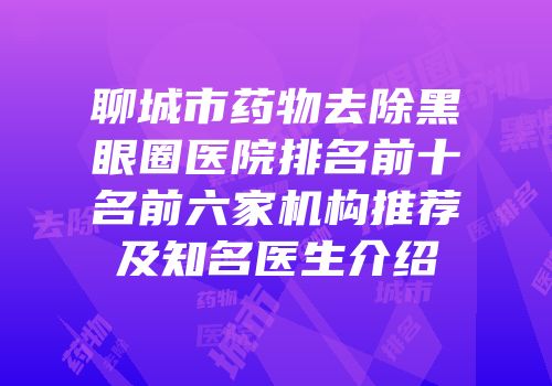 聊城市药物去除黑眼圈医院排名前十名前六家机构推荐及知名医生介绍