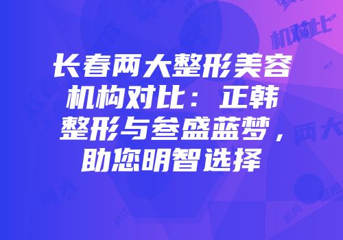 长春两大整形美容机构对比：正韩整形与叁盛蓝梦，助您明智选择