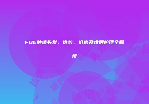 FUE种植头发：优势、价格及术后护理全解析