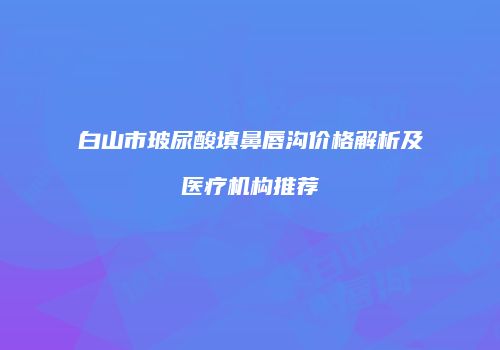 白山市玻尿酸填鼻唇沟价格解析及医疗机构推荐