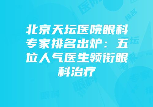 北京天坛医院眼科专家排名出炉：五位人气医生领衔眼科治疗