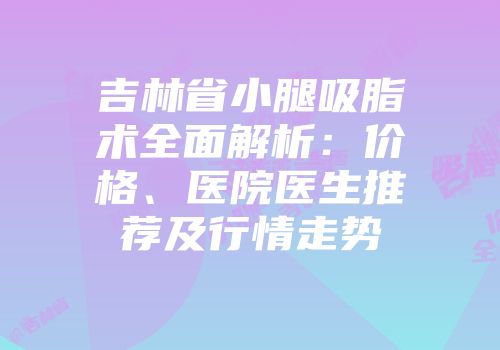 吉林省小腿吸脂术全面解析：价格、医院医生推荐及行情走势