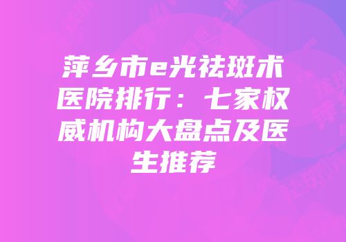 萍乡市e光祛斑术医院排行：七家权威机构大盘点及医生推荐