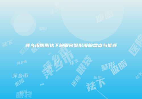萍乡市吸脂祛下睑眼袋整形医院盘点与推荐