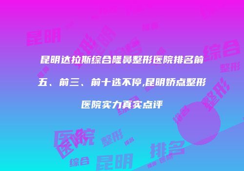 昆明达拉斯综合隆鼻整形医院排名前五、前三、前十选不停,昆明娇点整形医院实力真实点评