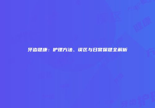 牙齿健康：护理方法、误区与日常保健全解析