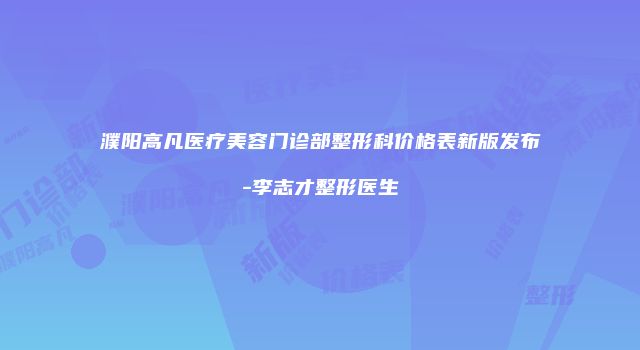 濮阳高凡医疗美容门诊部整形科价格表新版发布-李志才整形医生