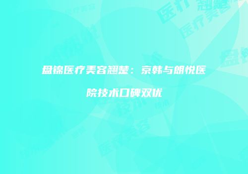 盘锦医疗美容翘楚：京韩与朗悦医院技术口碑双优