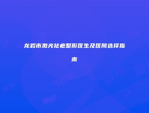龙岩市激光祛疤整形医生及医院选择指南