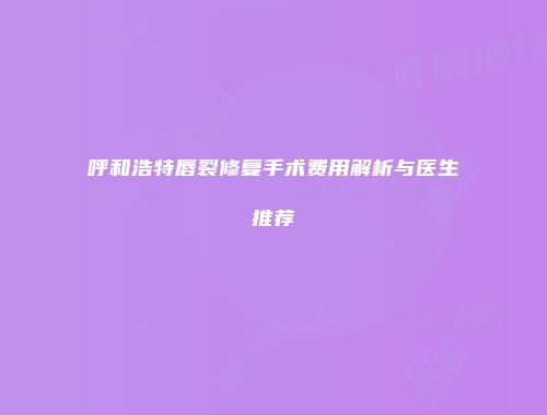 呼和浩特唇裂修复手术费用解析与医生推荐
