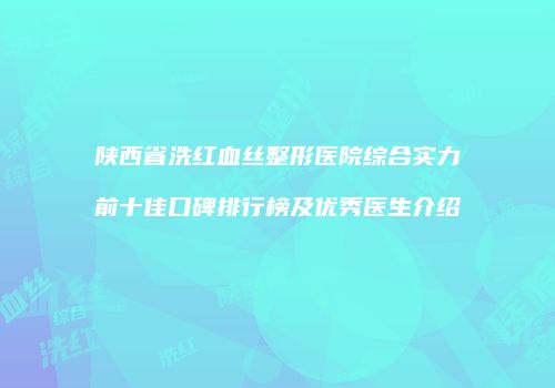 陕西省洗红血丝整形医院综合实力前十佳口碑排行榜及优秀医生介绍