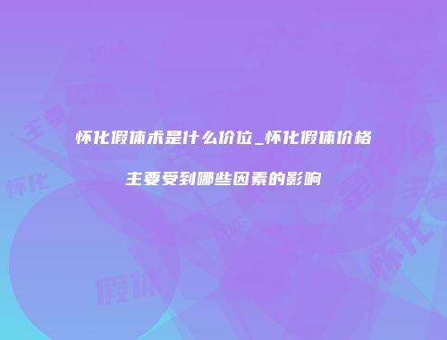 怀化假体术是什么价位_怀化假体价格主要受到哪些因素的影响