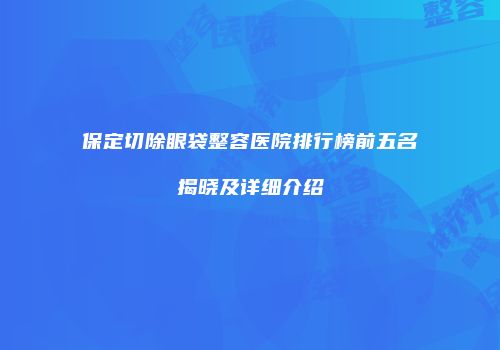 保定切除眼袋整容医院排行榜前五名揭晓及详细介绍