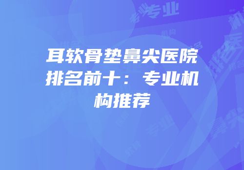 耳软骨垫鼻尖医院排名前十：专业机构推荐