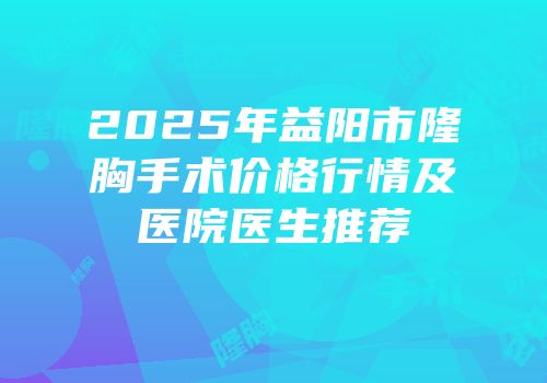 2025年益阳市隆胸手术价格行情及医院医生推荐