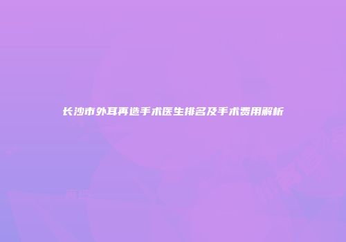 长沙市外耳再造手术医生排名及手术费用解析