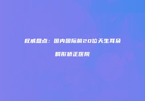 权威盘点：国内国际前20位天生耳朵畸形矫正医院