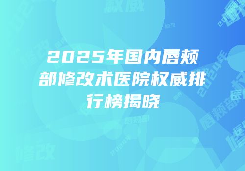 2025年国内唇颊部修改术医院权威排行榜揭晓