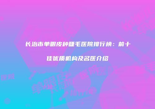 长治市单眼皮种睫毛医院排行榜：前十佳优质机构及名医介绍