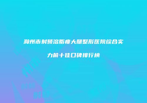 滁州市射频溶脂瘦大腿整形医院综合实力前十佳口碑排行榜