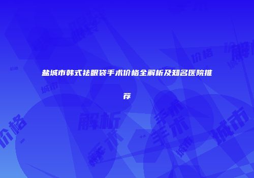 盐城市韩式祛眼袋手术价格全解析及知名医院推荐