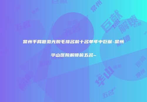常州手臂做激光脱毛排名前十名单年中巨献-常州华山医院解锁前五名~