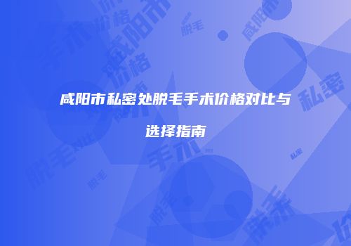 咸阳市私密处脱毛手术价格对比与选择指南