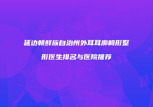 延边朝鲜族自治州外耳耳廓畸形整形医生排名与医院推荐