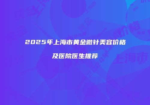 2025年上海市黄金微针美容价格及医院医生推荐