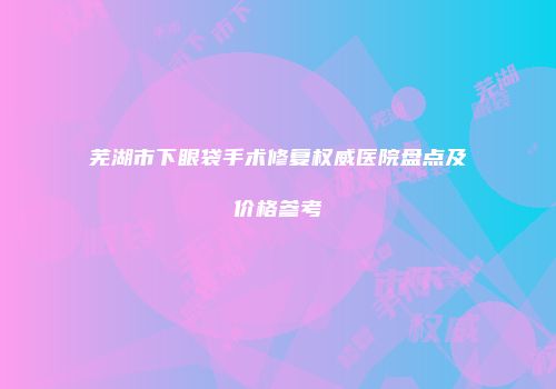 芜湖市下眼袋手术修复权威医院盘点及价格参考