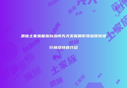 恩施土家族苗族自治州先天发育畸形耳朵医院排行榜及特色介绍