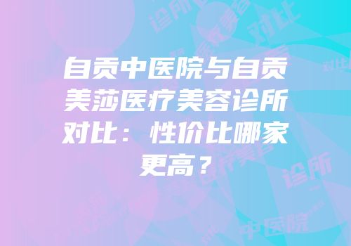 自贡中医院与自贡美莎医疗美容诊所对比：性价比哪家更高？