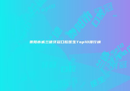 贵阳市威兰德牙冠口腔医生Top10排行榜