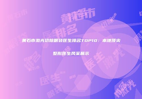 黄石市激光切除眼袋医生排名TOP10：本地顶尖整形医生风采展示